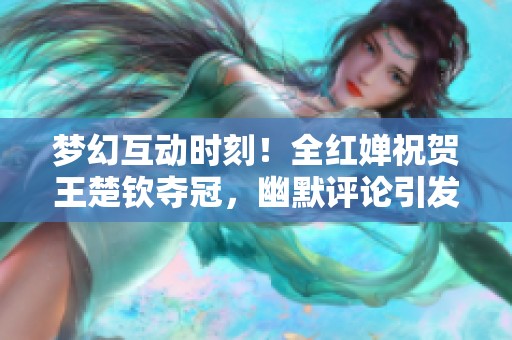 梦幻互动时刻！全红婵祝贺王楚钦夺冠，幽默评论引发大家热议与欢笑