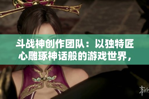 斗战神创作团队：以独特匠心雕琢神话般的游戏世界，展现非凡的创作理念与艺术魅力