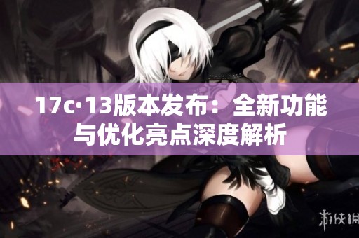 17c·13版本发布：全新功能与优化亮点深度解析