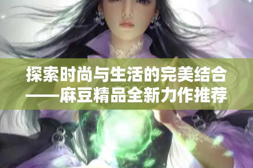 探索时尚与生活的完美结合——麻豆精品全新力作推荐
