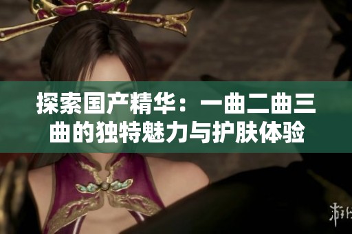 探索国产精华：一曲二曲三曲的独特魅力与护肤体验