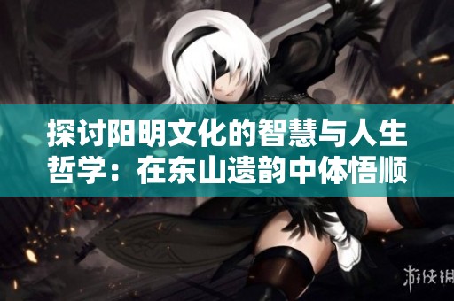 探讨阳明文化的智慧与人生哲学：在东山遗韵中体悟顺逆得失的从容与淡然