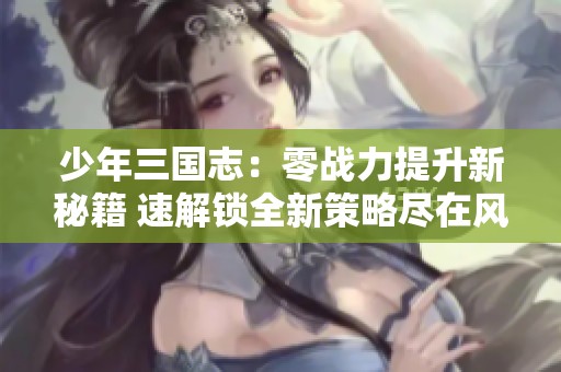 少年三国志：零战力提升新秘籍 速解锁全新策略尽在风行手游网
