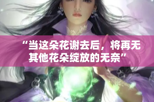 “当这朵花谢去后，将再无其他花朵绽放的无奈”