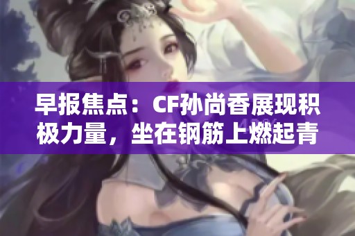 早报焦点：CF孙尚香展现积极力量，坐在钢筋上燃起青春正能量的动人瞬间