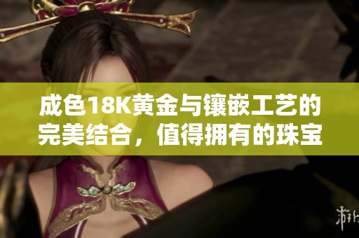 成色18K黄金与镶嵌工艺的完美结合，值得拥有的珠宝首饰