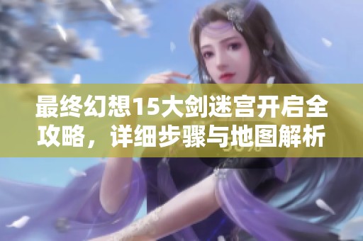 最终幻想15大剑迷宫开启全攻略，详细步骤与地图解析助你轻松通关