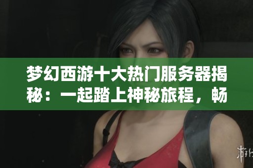 梦幻西游十大热门服务器揭秘：一起踏上神秘旅程，畅享仙境魅力之旅
