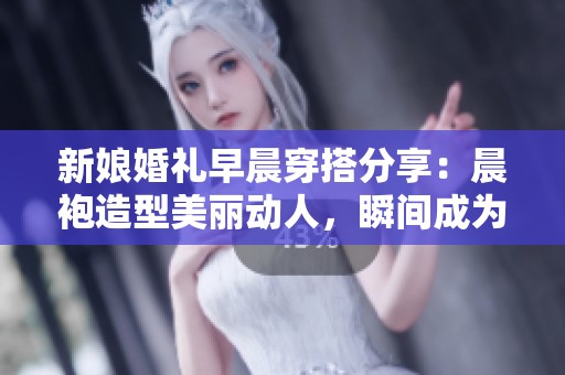 新娘婚礼早晨穿搭分享：晨袍造型美丽动人，瞬间成为全场焦点