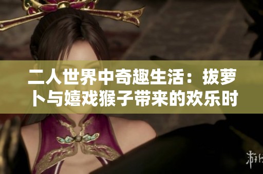二人世界中奇趣生活：拔萝卜与嬉戏猴子带来的欢乐时光