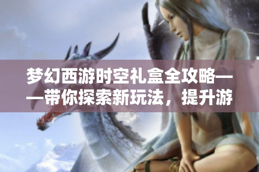 梦幻西游时空礼盒全攻略——带你探索新玩法，提升游戏整体乐趣和体验！