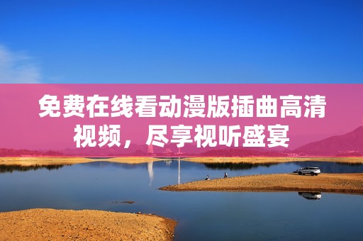 免费在线看动漫版插曲高清视频，尽享视听盛宴
