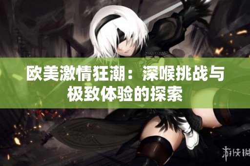 欧美激情狂潮：深喉挑战与极致体验的探索