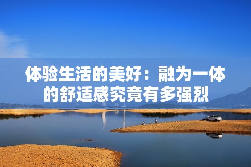 体验生活的美好：融为一体的舒适感究竟有多强烈