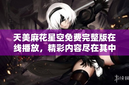 天美麻花星空免费完整版在线播放，精彩内容尽在其中