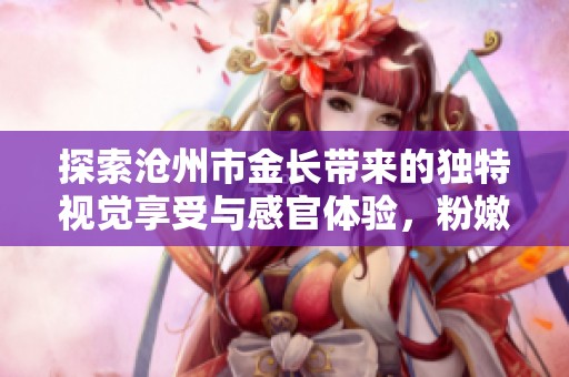 探索沧州市金长带来的独特视觉享受与感官体验，粉嫩小泬让您尽享全新魅力之旅