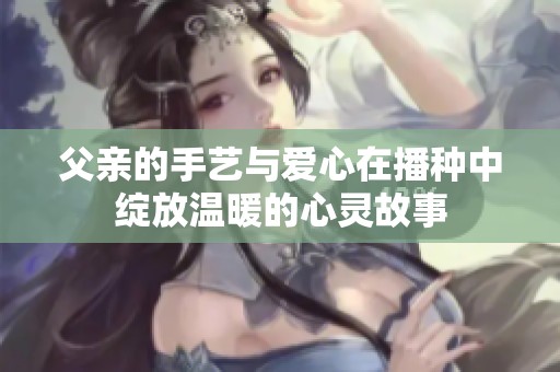父亲的手艺与爱心在播种中绽放温暖的心灵故事