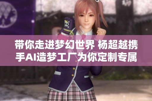 带你走进梦幻世界 杨超越携手AI造梦工厂为你定制专属梦境体验