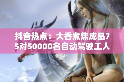 抖音热点：大香煮焦成品75对50000名自动驾驶工人的潜在影响解析