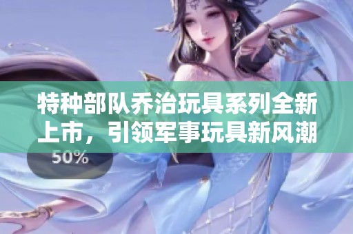 特种部队乔治玩具系列全新上市，引领军事玩具新风潮