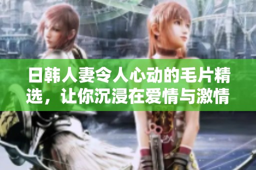 日韩人妻令人心动的毛片精选，让你沉浸在爱情与激情中