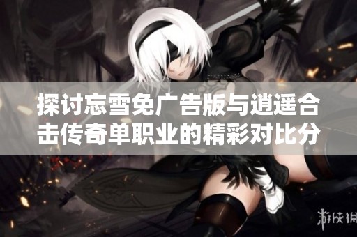 探讨忘雪免广告版与逍遥合击传奇单职业的精彩对比分析与特色解析
