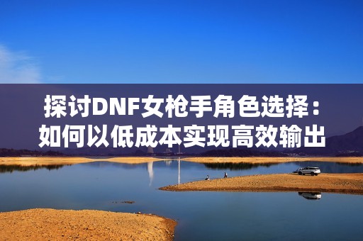 探讨DNF女枪手角色选择：如何以低成本实现高效输出，找到最适合你的角色