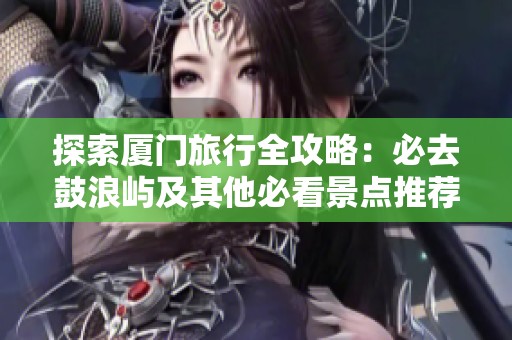 探索厦门旅行全攻略：必去鼓浪屿及其他必看景点推荐与实用旅游贴士