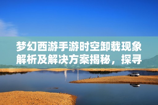 梦幻西游手游时空卸载现象解析及解决方案揭秘，探寻其中的奇妙事件与应对措施