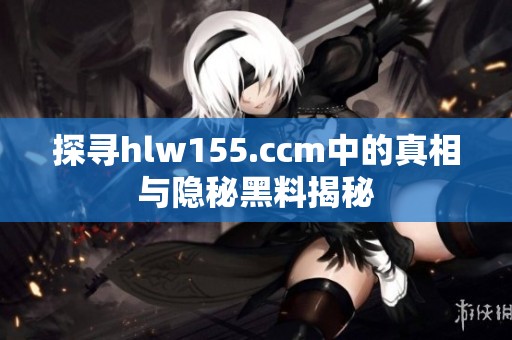 探寻hlw155.ccm中的真相与隐秘黑料揭秘
