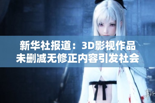 新华社报道：3D影视作品未删减无修正内容引发社会关注与讨论
