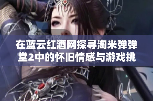 在蓝云红酒网探寻淘米弹弹堂2中的怀旧情感与游戏挑战的完美结合