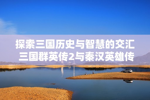 探索三国历史与智慧的交汇 三国群英传2与秦汉英雄传的精彩故事一探究竟