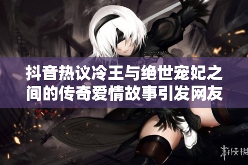 抖音热议冷王与绝世宠妃之间的传奇爱情故事引发网友热烈讨论和关注