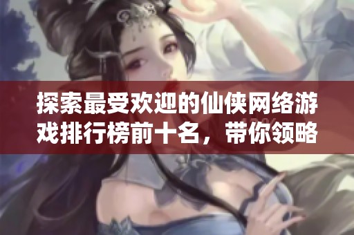 探索最受欢迎的仙侠网络游戏排行榜前十名，带你领略仙侠世界的魅力与乐趣