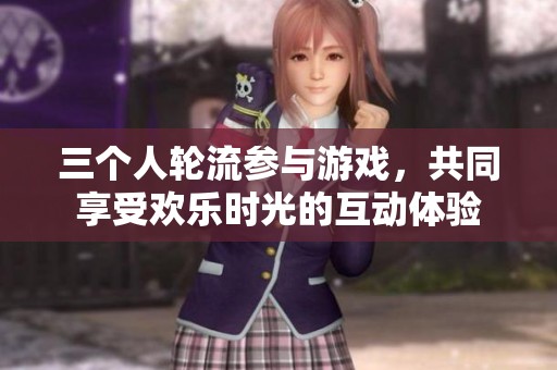 三个人轮流参与游戏，共同享受欢乐时光的互动体验