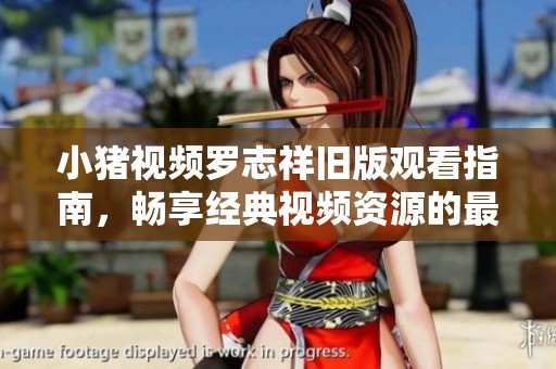 小猪视频罗志祥旧版观看指南，畅享经典视频资源的最佳途径