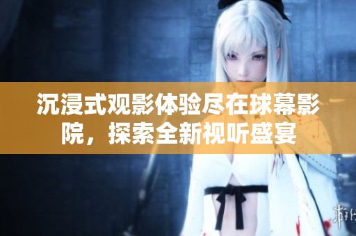 沉浸式观影体验尽在球幕影院，探索全新视听盛宴