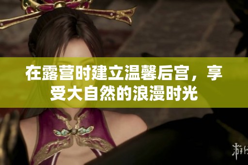 在露营时建立温馨后宫，享受大自然的浪漫时光