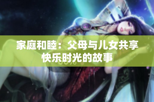 家庭和睦：父母与儿女共享快乐时光的故事