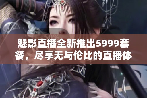魅影直播全新推出5999套餐，尽享无与伦比的直播体验