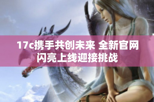 17c携手共创未来 全新官网闪亮上线迎接挑战