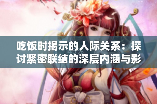 吃饭时揭示的人际关系：探讨紧密联结的深层内涵与影响