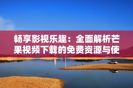 畅享影视乐趣：全面解析芒果视频下载的免费资源与使用技巧