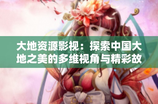 大地资源影视：探索中国大地之美的多维视角与精彩故事