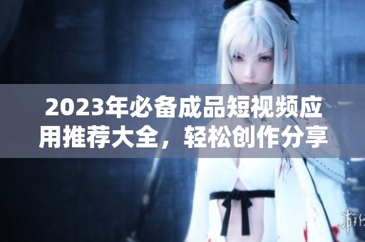 2023年必备成品短视频应用推荐大全，轻松创作分享精彩瞬间