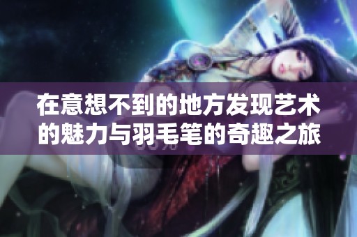 在意想不到的地方发现艺术的魅力与羽毛笔的奇趣之旅