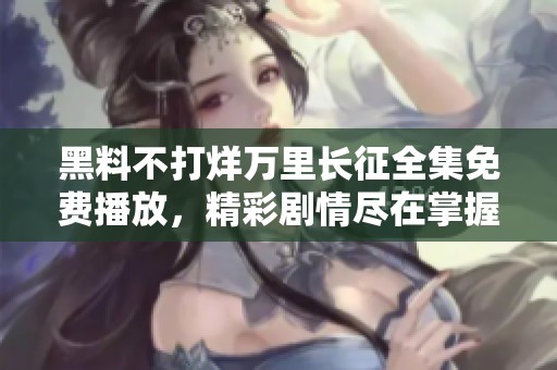黑料不打烊万里长征全集免费播放，精彩剧情尽在掌握中