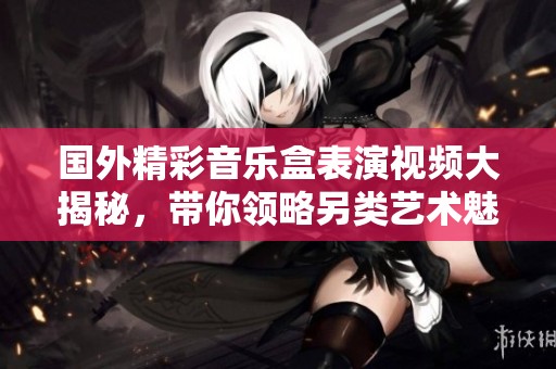 国外精彩音乐盒表演视频大揭秘，带你领略另类艺术魅力