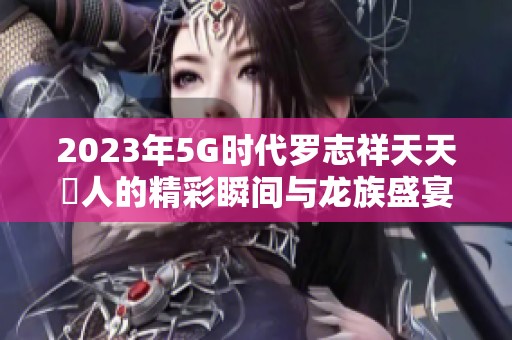 2023年5G时代罗志祥天天奭人的精彩瞬间与龙族盛宴